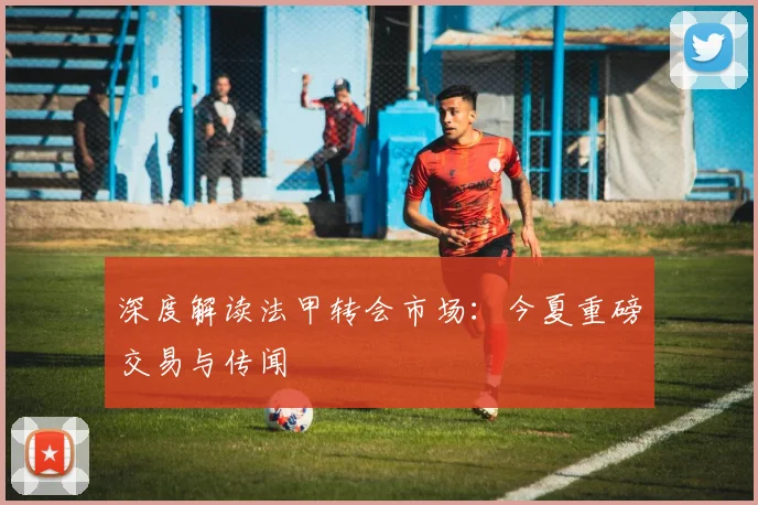 深度解读法甲转会市场：今夏重磅交易与传闻
