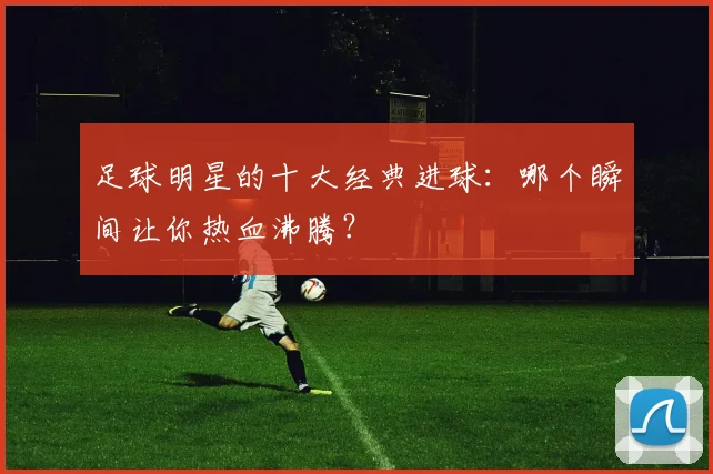 足球明星的十大经典进球:哪个瞬间让你热血沸腾?